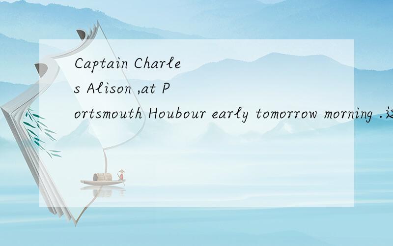 Captain Charles Alison ,at Portsmouth Houbour early tomorrow morning .这句话
