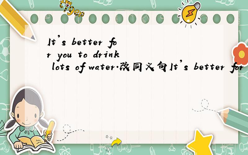 It's better for you to drink lots of water.改同义句It's better for you to drink ______ _________ ______water.