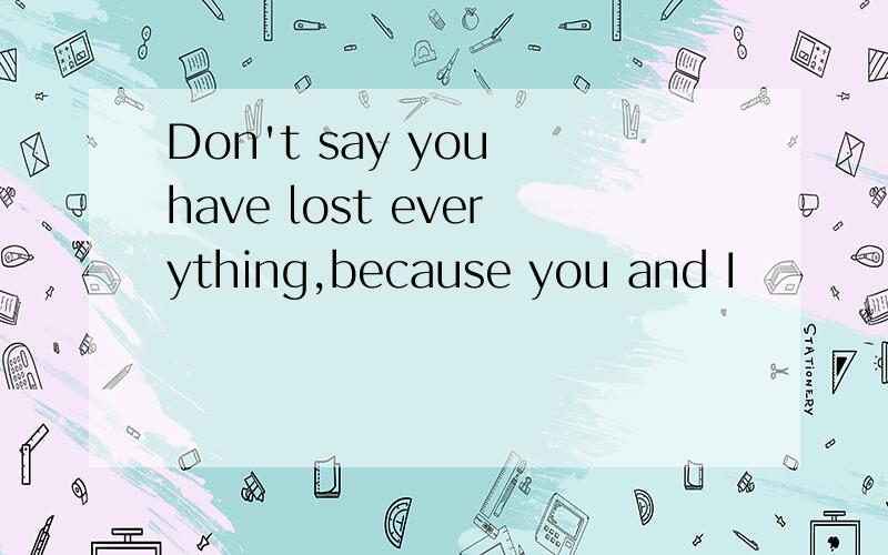 Don't say you have lost everything,because you and I
