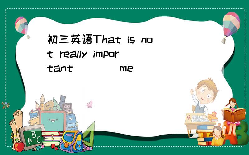 初三英语That is not really important____me