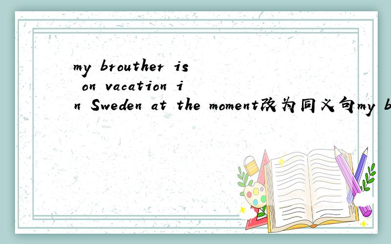 my brouther is on vacation in Sweden at the moment改为同义句my brouther is taking a  vacation in Sweden 【   】  【   】
