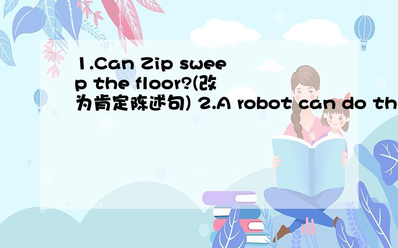 1.Can Zip sweep the floor?(改为肯定陈述句) 2.A robot can do the floor?（改为一般疑问句）3.改为一般疑问句,并作肯定和否定回答Tom and Jacky can water the flowers.