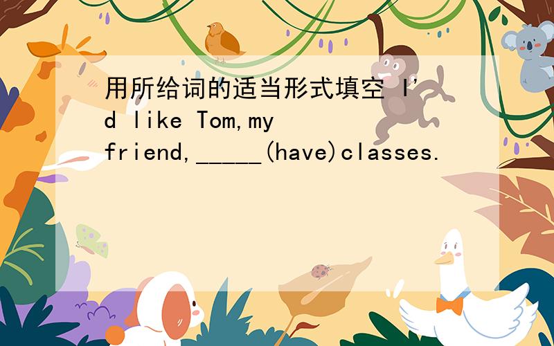 用所给词的适当形式填空 I'd like Tom,my friend,_____(have)classes.