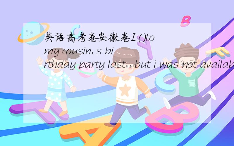 英语高考卷安徽卷I()to my cousin,s birthday party last ,but i was not availableA.went   B,had gone C.would go D.would have gone