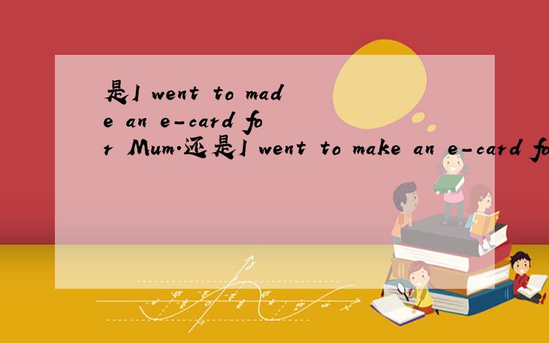 是I went to made an e-card for Mum.还是I went to make an e-card for Mum.二选一