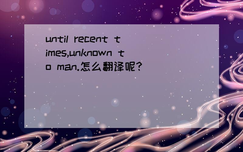 until recent times,unknown to man.怎么翻译呢?