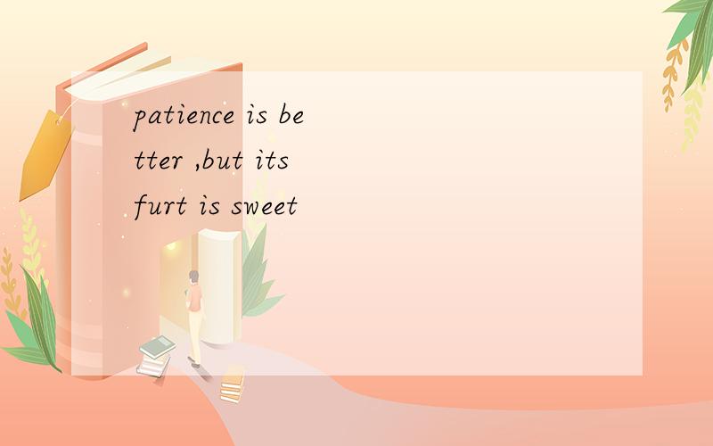patience is better ,but its furt is sweet