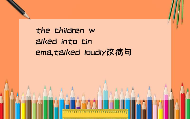 the children walked into cinema,talked loudly改病句