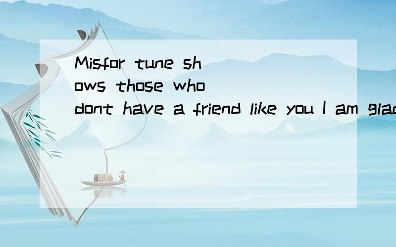 Misfor tune shows those who dont have a friend like you I am glad I have you with me to sail throug