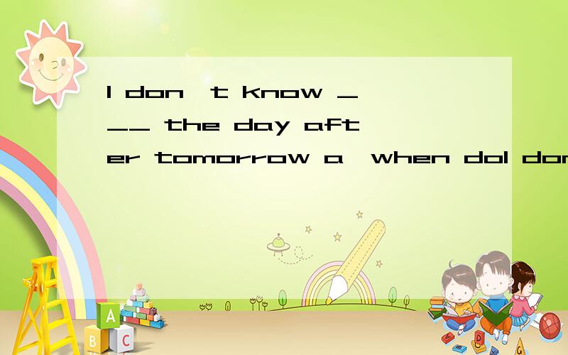 l don't know ___ the day after tomorrow a,when dol don't know ___ the day after tomorrowa,when does he come   b.how will he come   c.if he comes    d.whether he'll come