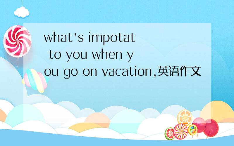 what's impotat to you when you go on vacation,英语作文