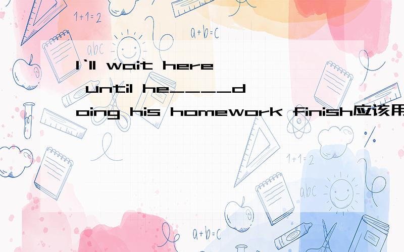 I‘ll wait here until he____doing his homework finish应该用什么时态是主将从现 还是 过去式？