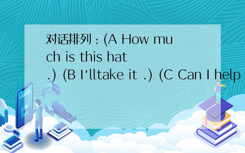 对话排列：(A How much is this hat.) (B I'lltake it .) (C Can I help you?)(D It's twelve dollars)( E Yes,please ,I want a hat.)(F Here you are)(G You're welcome)(H thank you)(I We have hats in all colors)