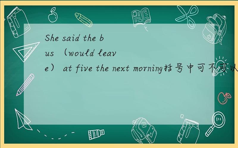 She said the bus （would leave） at five the next morning括号中可不可以用 was leaving过去进行时表示将来的形式,为什么?