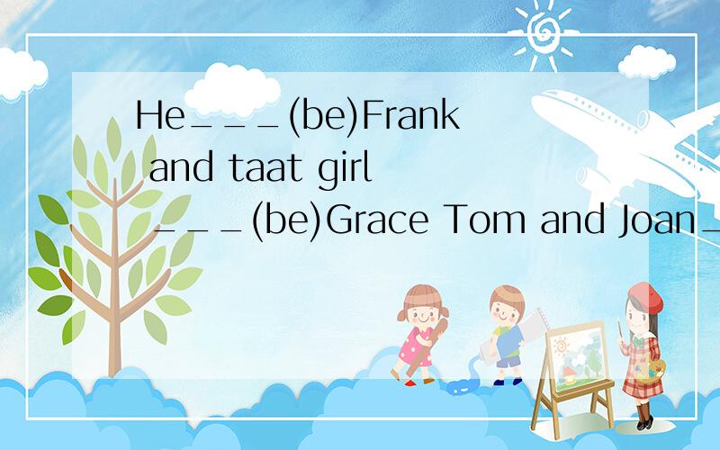 He___(be)Frank and taat girl ___(be)Grace Tom and Joan___(be)good students she___(be)fine