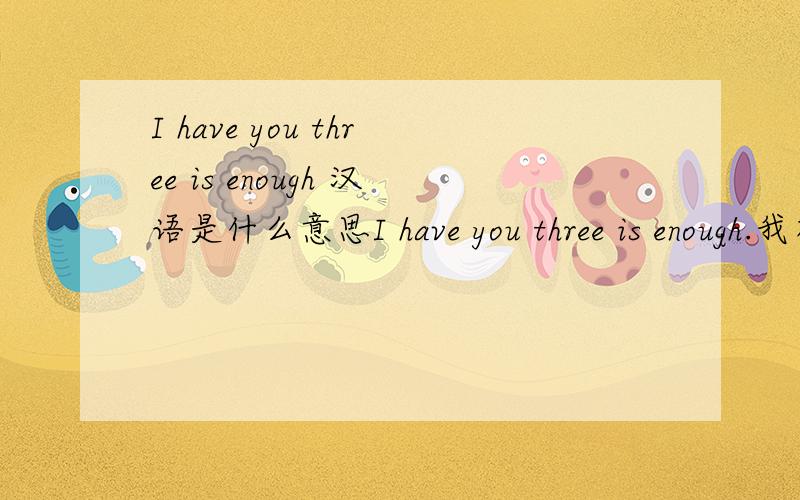 I have you three is enough 汉语是什么意思I have you three is enough.我有你们三个就够了.（这里的你们是指房子,车,她.“你们”三个不用明确的说出来）是这个意思吗?如果不是该怎么说?