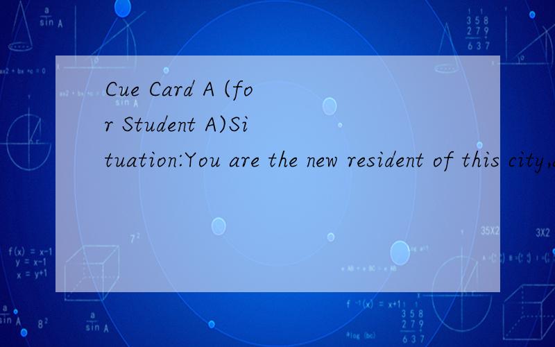 Cue Card A (for Student A)Situation:You are the new resident of this city,and you want to open an account at a bank ,but you don't know what kind of account you should open ,so you go to the bank to ask bank clerk for some advice.YOU are going to :Te
