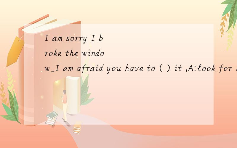 I am sorry I broke the window_I am afraid you have to ( ) it ,A:look for B:get back C:cut up D;pay for