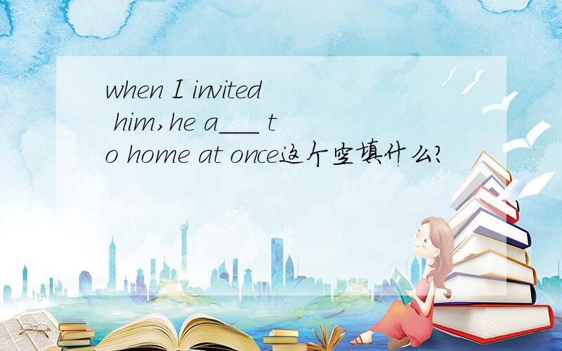 when I invited him,he a___ to home at once这个空填什么?