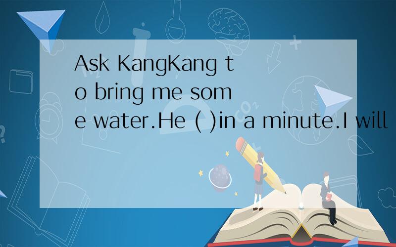 Ask KangKang to bring me some water.He ( )in a minute.I will bring you some.A.has left B.is leaving C.left为什么正确答案是C求解释