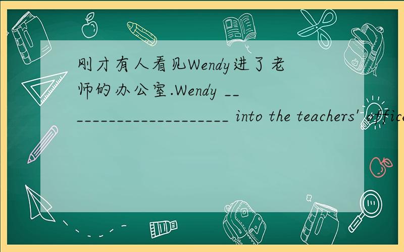 刚才有人看见Wendy进了老师的办公室.Wendy _____________________ into the teachers' office just now.