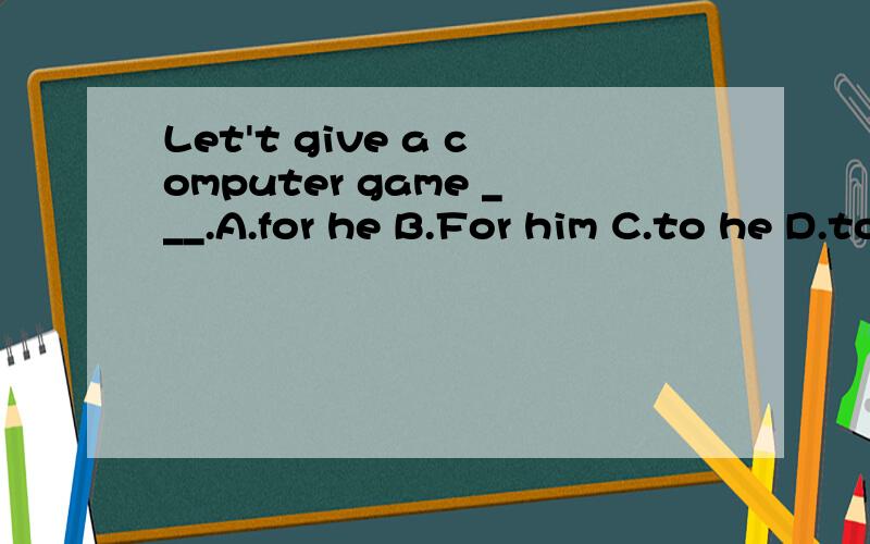 Let't give a computer game ___.A.for he B.For him C.to he D.to him