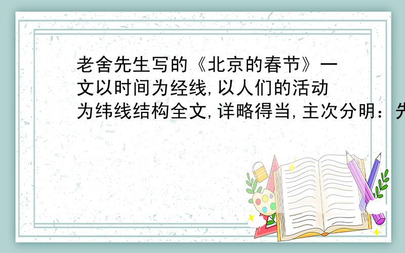 老舍先生写的《北京的春节》一文以时间为经线,以人们的活动为纬线结构全文,详略得当,主次分明：先简略介绍（）,接着详细介绍（）、（）、（）三个春节高潮,最后简略交代（）.字里行