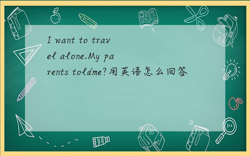 I want to travel alone.My parents toldme?用英语怎么回答