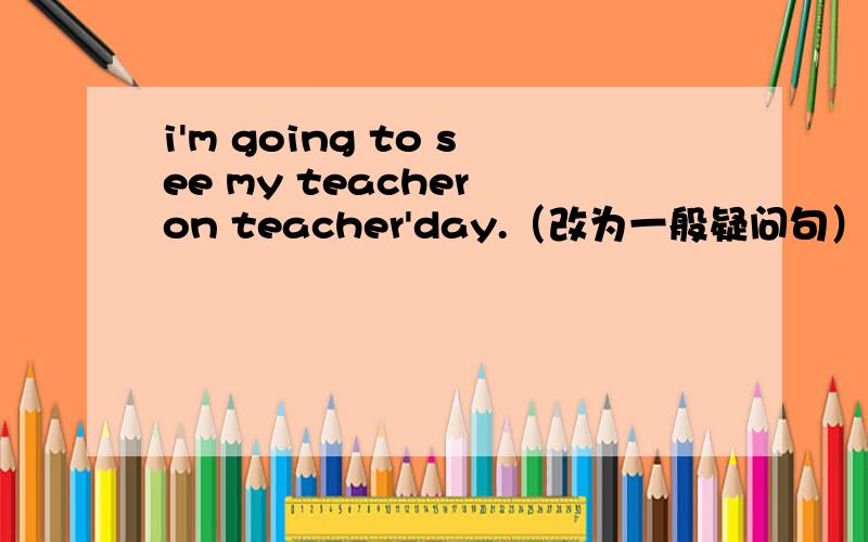 i'm going to see my teacher on teacher'day.（改为一般疑问句）