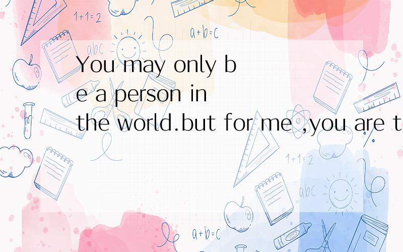 You may only be a person in the world.but for me ,you are the world,是什么意思,帮忙翻译一下,谢谢!