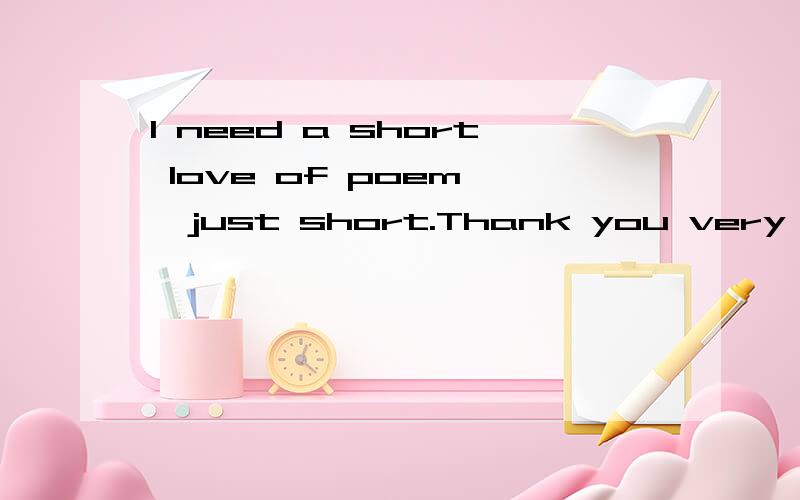 I need a short love of poem ,just short.Thank you very muchHello,Every one.Who feels self is the high educator that could you leave a short love of poem.If the poems have many samples which I would thank you for your helping.Or you can leave message