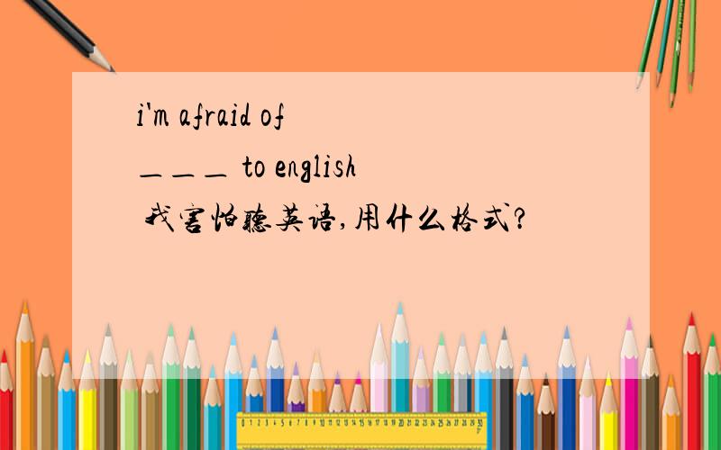 i'm afraid of ＿＿＿ to english 我害怕听英语,用什么格式?