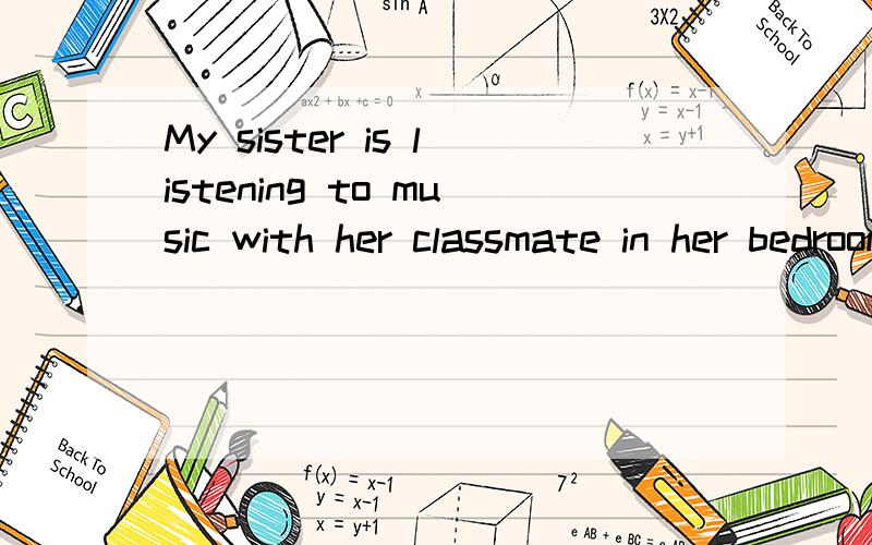 My sister is listening to music with her classmate in her bedroom翻译,急!速回!