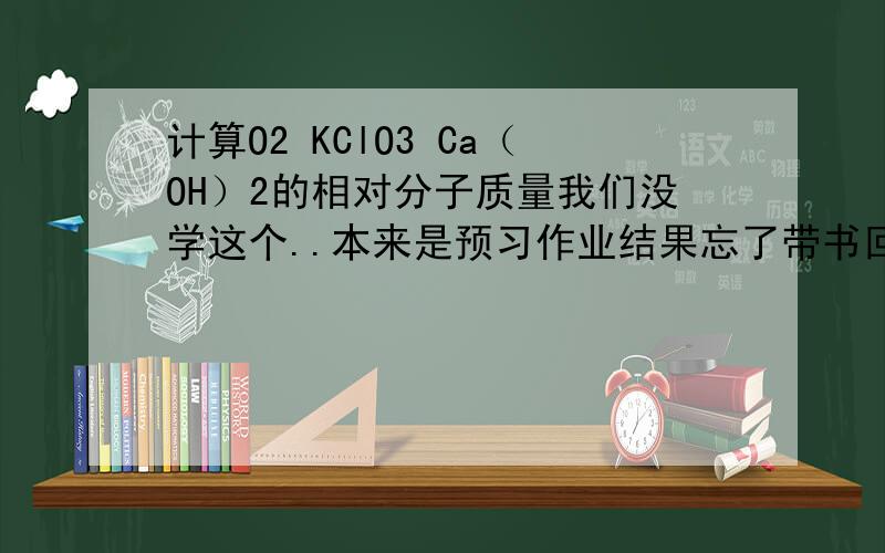 计算O2 KClO3 Ca（OH）2的相对分子质量我们没学这个..本来是预习作业结果忘了带书回来..麻烦写上计算过程和答案  谢谢!