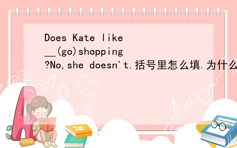 Does Kate like__(go)shopping?No,she doesn't.括号里怎么填.为什么那样填?