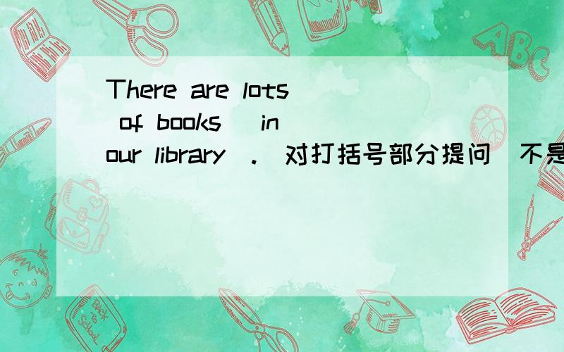 There are lots of books (in our library).(对打括号部分提问)不是Where are the lots of books，请说明其他答案，