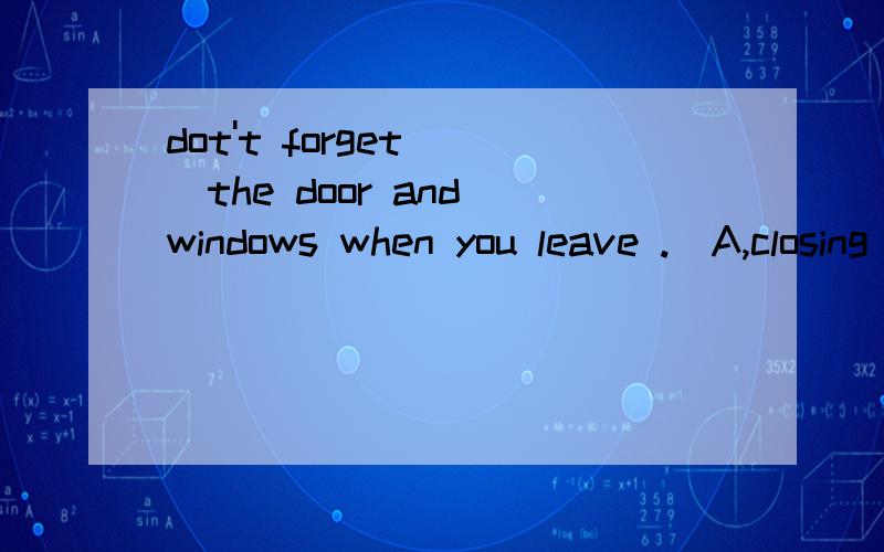 dot't forget___the door and windows when you leave .(A,closing B,to close C,closed D,to closing)