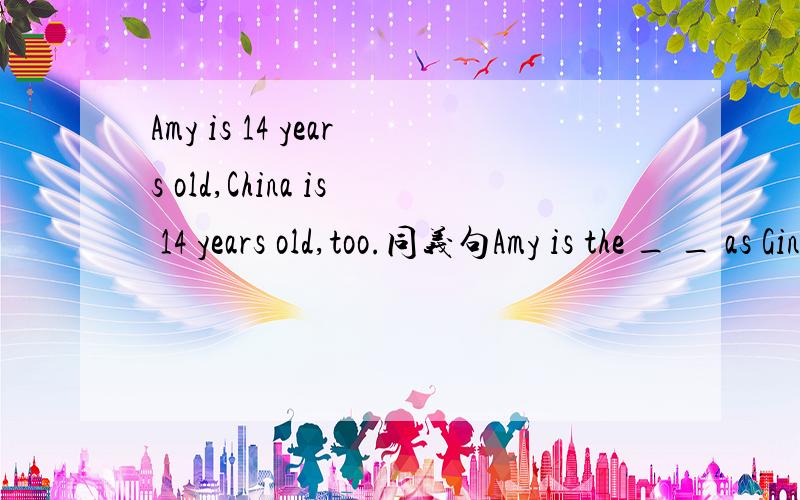 Amy is 14 years old,China is 14 years old,too.同义句Amy is the _ _ as Gina.