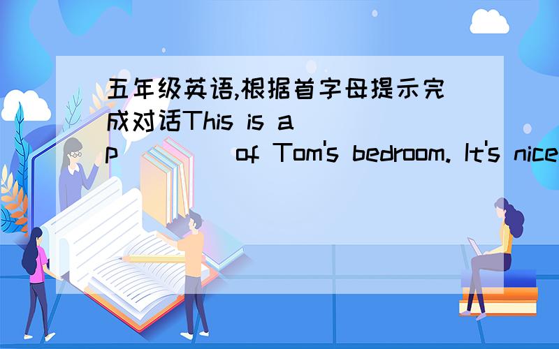 五年级英语,根据首字母提示完成对话This is a (p(  )) of Tom's bedroom. It's nice but (s( )). There is a (b  ) , a desk and a chair in it. On the (w  ), there is a (m  ) of China. There are (s  ) storybooks on the (d    ).And he (l  ) pl