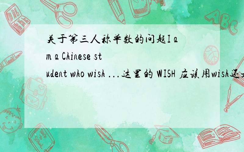关于第三人称单数的问题I am a Chinese student who wish ...这里的 WISH 应该用wish还是wishes
