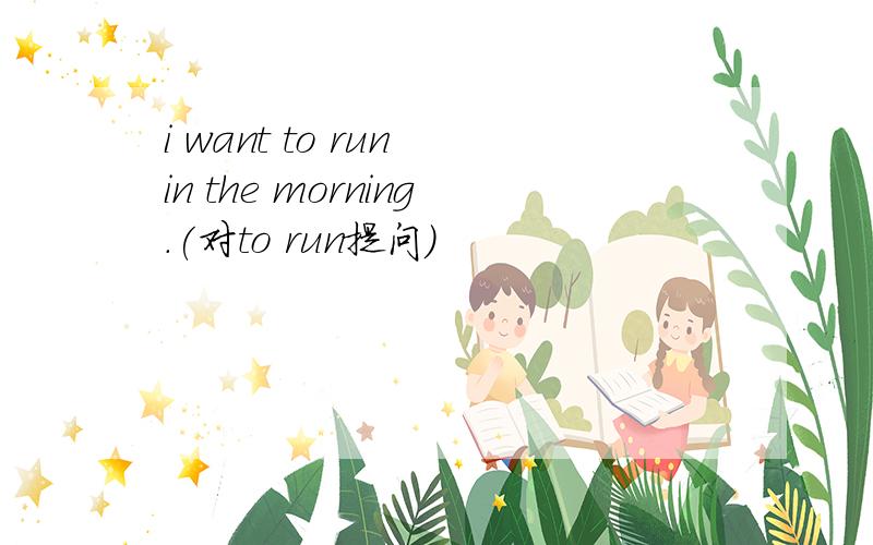 i want to run in the morning.(对to run提问)