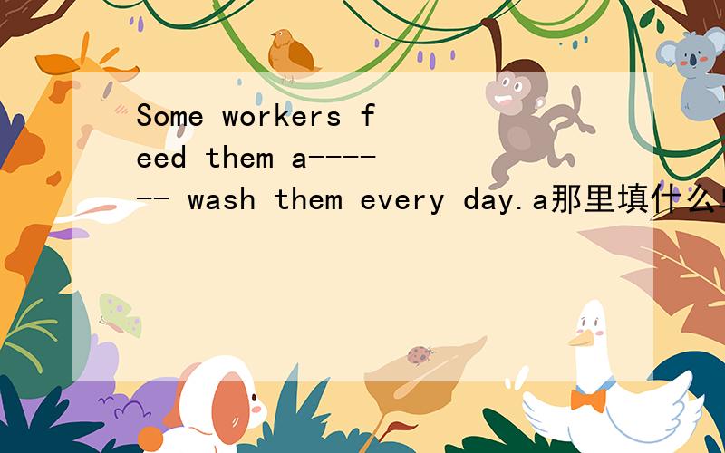 Some workers feed them a------ wash them every day.a那里填什么单词