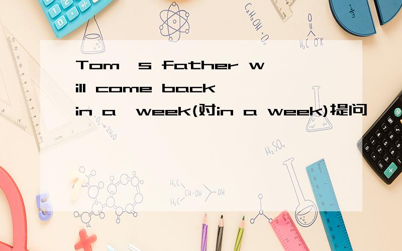 Tom's father will come back in a  week(对in a week)提问—— —— ——Tom’s father come back?