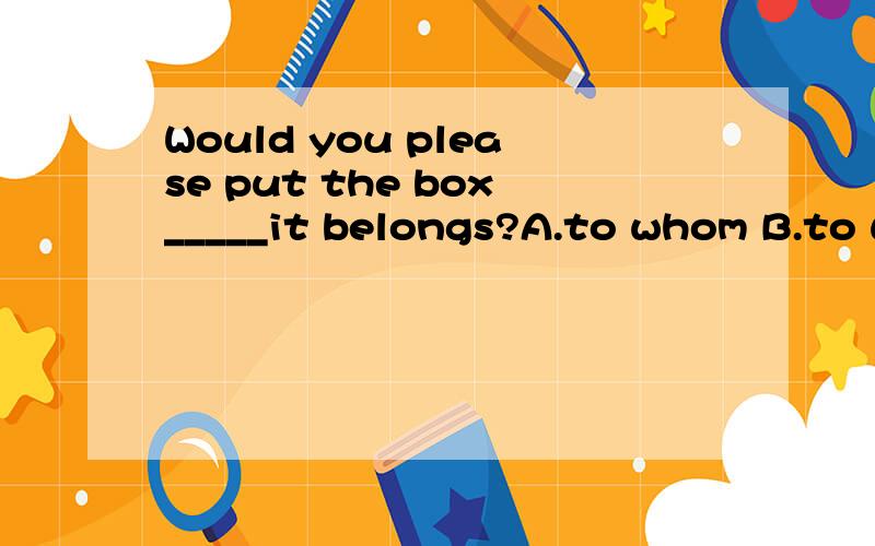 Would you please put the box_____it belongs?A.to whom B.to which C.into which D.where要求详细分析