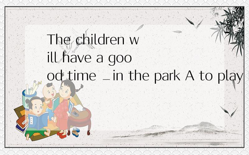 The children will have a goood time _in the park A to play B playing C play D to playing选哪个为什么