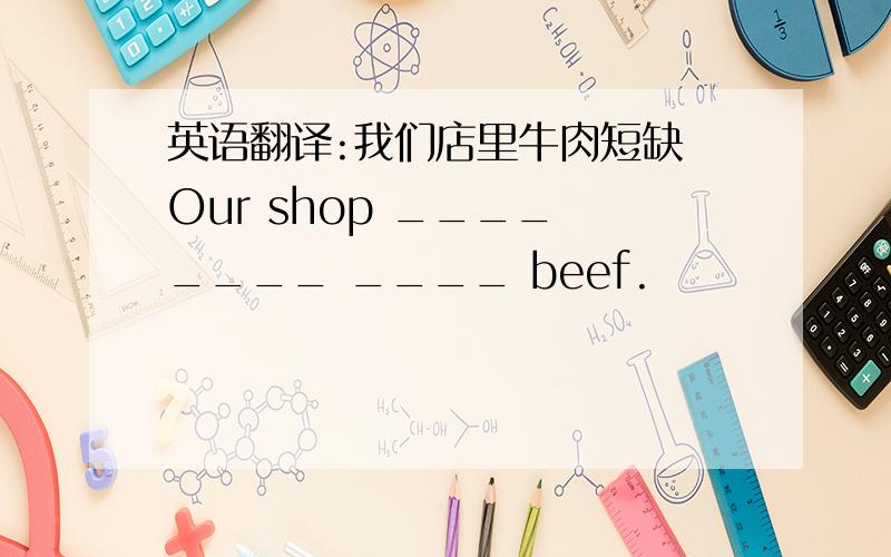 英语翻译:我们店里牛肉短缺 Our shop ____ ____ ____ beef.