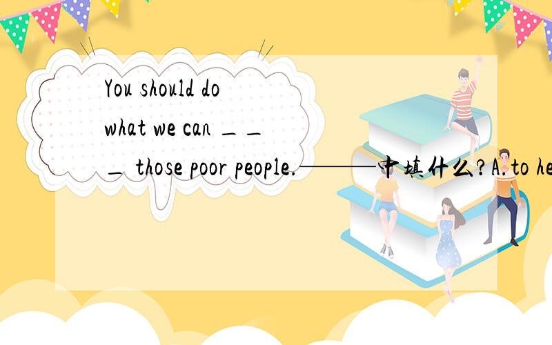 You should do what we can ___ those poor people.———中填什么?A.to help B.helped C.be helped D.be helping选哪一个?