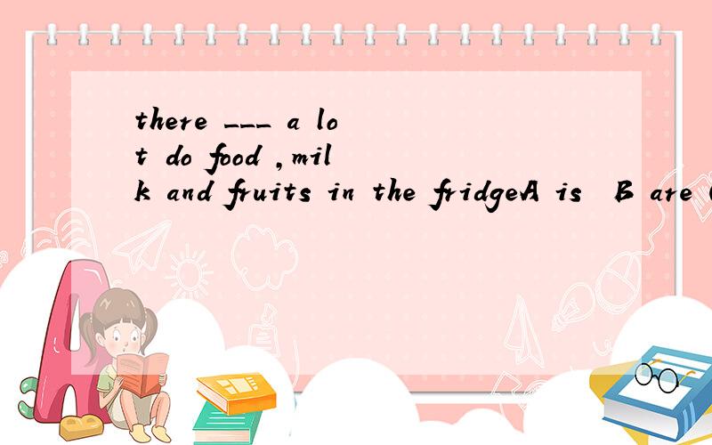 there ___ a lot do food ,milk and fruits in the fridgeA is  B are C has   D have为什么选a 啊    怎么不选b