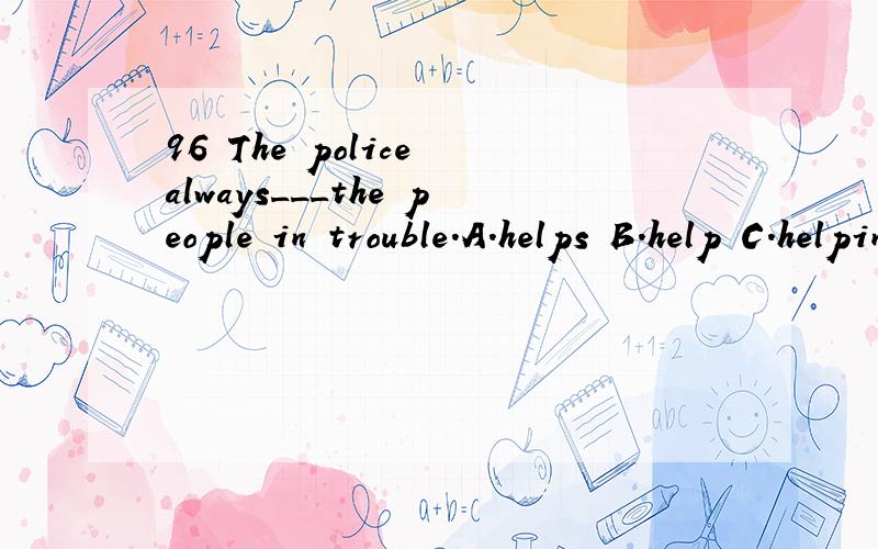 96 The police always___the people in trouble.A.helps B.help C.helping D.are help