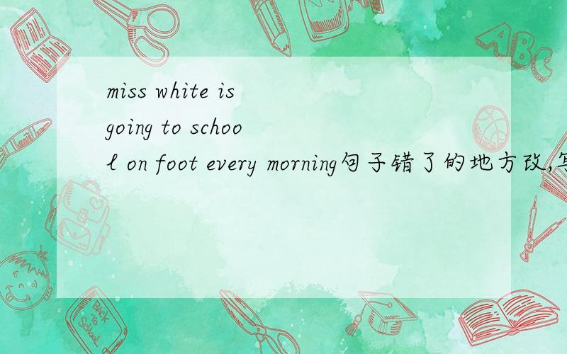 miss white is going to school on foot every morning句子错了的地方改,写下改错后的英文句子